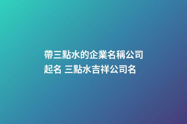 帶三點水的企業名稱公司起名 三點水吉祥公司名-第1張-公司起名-玄機派